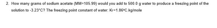 2. How many grams of sodium acetate (MM=105.99) would you add to 500.0 g water to produce a freezing point of the
solution to -3.23°C? The freezing point constant of water: Kr=1.86°C.kg/mole
