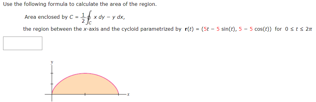 Use the following formula to calculate the area of the region.
Area enclosed by C =
х dy — у dx,
the region between the x-axis and the cycloid parametrized by r(t) = (5t - 5 sin(t), 5 – 5 cos(t)) for 0 <t< 2n
