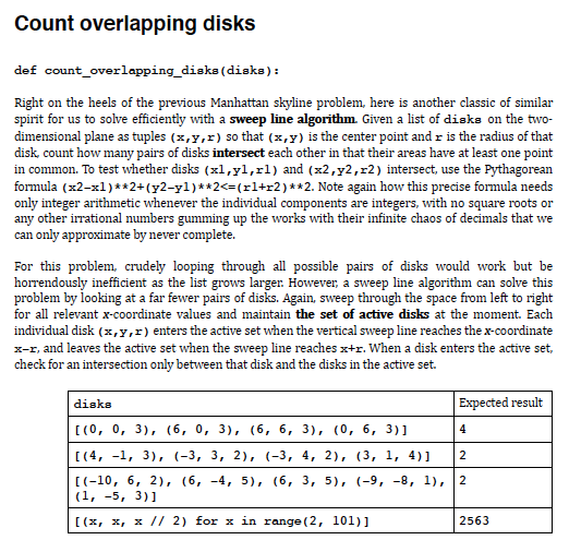 Count overlapping disks
def count_overlapping_diska(disks):
Right on the heels of the previous Manhattan skyline problem, here is another classic of similar
spirit for us to solve efficiently with a sweep line algorithm. Given a list of diaks on the two-
dimensional plane as tuples (x,y,r) so that (x,y) is the center point and r is the radius of that
disk, count how many pairs of disks intersect each other in that their areas have at least one point
in common. To test whether disks (xl,yl,rl) and (x2,y2,r2) intersect, use the Pythagorean
formula (x2-x1)**2+ (y2-yl)**2<=(rl+r2)**2. Note again how this precise formula needs
only integer arithmetic whenever the individual components are integers, with no square roots or
any other irrational numbers gumming up the works with their infinite chaos of decimals that we
can only approximate by never complete.
For this problem, crudely looping through all possible pairs of disks would work but be
horrendously inefficient as the list grows larger. However, a sweep line algorithm can solve this
problem by looking at a far fewer pairs of disks. Again, sweep through the space from left to right
for all relevant x-coordinate values and maintain the set of active disks at the moment. Each
individual disk (x,y,r) enters the active set when the vertical sweep line reaches the x-coordinate
x-r, and leaves the active set when the sweep line reaches x+r. When a disk enters the active set,
check for an intersection only between that disk and the disks in the active set.
Expected result
disks
[(0, 0, 3), (6, 0, 3), (6, 6, 3), (0, 6, 3)]
4
[(4, -1, 3), (-3, 3, 2), (-3, 4, 2), (3, 1, 4)]
2
[(-10, 6, 2), (6, -4, 5), (6, 3, 5), (-9, -8, 1),
(1, -5, 3)]
2
[(x, x, x // 2) for x in range (2, 101)]
2563
