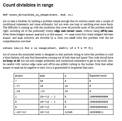 Count dlvislbles In range
def count_divisibles_in_range (start, end, n)i
Let us take a breather by tackling a problem simple enough that its solution needs only a couple of
conditional statements and some arithmetic, but not even one loop or anything even more fancy.
The difficulty is coming up with the conditions that cover all possible cases of this problem exactiy
right, including all of the potentially tricksy edge and corner cases, without being off-by-one.
Given three integers start, end andn so that start - end, count how many integers between
start and end, inclusive, are divisīble by n. Sure, you could solve this problem with the list
comprehension one-liner
return len( [x for 1 in range (start, end+1) if x 8 n -- 01)
but of course the automated tester is designed so that anybody trying to solve this problem in such
a blunt fashion will only find themselves running out of both time and space! Your code should have
no loops at all, but use only integer arithmetic and conditional statements to get to the truth. Also,
be careful with various edge cases and off-by-one pitfalls lurking in the bushes. Note that either
start or end can be negative or zero, but a is guaranteed to be greater than zero.
end
Expected result
start
28
6
-77
19
10
-19
-13
10
1
10.-12
1
5
199999999999
10*12
1
5
200000000000
10*12
5
200000000001
-1012
10.12
12345
162008911

