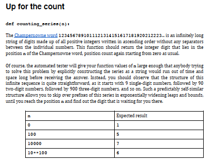 Up for the count
def counting serien (n)
The Champernowne word 1234567891011121314151617181920212223. is an infinitely long
string of digits made up of all positivre integers written in ascending order without any separators
between the individual numbers. This function should return the integer digit that lies in the
position n of the Champernowne word, position count again starting from zero as usual.
Of course, the automated tester will give your function values of a large enough that anybody trying
to solve this problem by explicitly constructing the series as a string would run out of time and
space long before receiving the answer. Instead, you should observe that the structure of this
infinite sequence is quite straightforward, as it starts with 9 single-digit numbers, followed by 90
two-digit numbers, followed by 900 three-digit numbers, and so on. Such a predictably self-similar
structure allows you to skip over prefixes of this series in exponentially widening leaps and bounds,
until you reach the position n and find out the digit that is waiting for you there.
Expected result
1
100
5
10000
10.*100
6.
