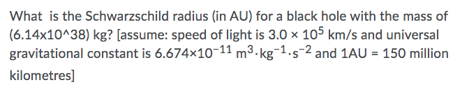 What is the Schwarzschild radius (in AU) for a black hole with the mass of
(6.14x10^38) kg? [assume: speed of light is 3.0 x 105 km/s and universal
gravitational constant is 6.674x10-11 m³.kg¯1.s-2 and 1AU = 150 million
•S
kilometres]
