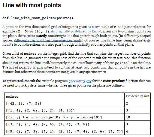Line with most points
def line_with_most_points (points):
A point on the two-dimensional grid of integers is given as a two-tuple of x- and y-coordinates, for
example (2, 5) or (10, 1). As originally postulated by Euclid, given any two distinct points on
the plane, there exists exactly one straight line that goes through both points. (In differently shaped
spaces, different rules and their consequences apply) Of course, this same line, being shamelessly
infinite to both directions, will also pass through an infinity of other points on that plane.
Given a list of points on the integer grid, find the line that contains the largest number of points
from this list. To guarantee the uniqueness of the expected result for every test case, this function
should not return the line itself, but merely the count of how many of these points lie on that line.
The list of points is guaranteed to contain at least two points and that all points in the list are
distinct, but otherwise these points are not given in any specific order.
To get started, consult the example program geometry-py for the cross product function that can
be used to quickly determine whether three given points on the plane are collinear.
points
Expected result
[ (42, 1), (7, 5)]
2
[(1, 4), (2, 6), (3, 2), (4, 10)]
3
[(x, y) for x in range (10) for y in range (10)]
10
[ (3, 5), (1, 4), (2, 6), (7, 7), (3, 8)]
3
[(5, 6), (7, 3), (7, 1), (2, 1), (7, 4), (2, 6), (7, 7)1 4
