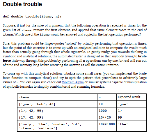 Double trouble
def double_trouble(items, n):
Suppose, if just for the sake of argument, that the following operation is repeated n times for the
given list of iteme: remove the first element, and append that same element twice to the end of
items. Which one of the items would be removed and copied in the last operation performed?
Sure, this problem could be finger-quotes "solved" by actually performing that operation n times,
but the point of this exercise is to come up with an analytical solution to compute the result much
faster than actually going through that whole rigmarole. To gently nudge you towards thinking in
symbolic and analytical solutions, the automated tester is designed so that anybody trying to brute
force their way through this problem by performing all n operations one by one for real will run out
of time and memory long before receiving the answer, as will the entire universe.
To come up with this analytical solution, tabulate some small cases (you can implement the brute
force function to compute these) and try to spot the pattern that generalizes to arbitrarily large
values of n. You can again also check out Wolfram Alpha or similar systems capable of manipulation
of symbolic formulas to simplify combinatorial and summing formulas.
Expected result
items
n
['joe', 'bob', 42]
10
'joe'
[17, 42, 99]
1000
17
[17, 42, 99]
10**20
99
['only', 'the', 'number', 'of',
"matters' ]
10**1000 'the'
'items'
