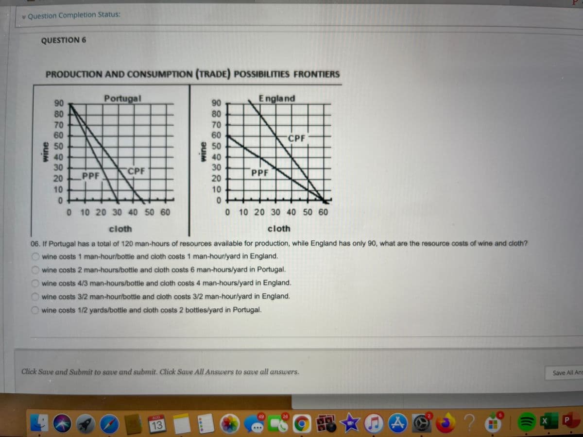 * Question Completion Status:
QUESTION 6
PRODUCTION AND CONSUMPTION (TRADE) POSSIBILITIES FRONTIERS
Portugal
E ngland
90
90
80
80
70
60
70
60
CPF
50
50
40
30
40
30
CPF
PPF
20
PPF
20
10
10
0 10 20 30 40 50 60
0 10 20 30 40 50 60
cloth
cloth
06. If Portugal has a total of 120 man-hours of resources available for production, while England has only 90, what are the resource costs of wine and cloth?
wine costs 1 man-hour/bottle and cloth costs 1 man-hour/yard in England.
wine costs 2 man-hours/bottle and cloth costs 6 man-hours/yard in Portugal.
wine costs 4/3 man-hours/bottle and cloth costs 4 man-hours/yard in England.
wine costs 3/2 man-hour/bottle and cloth costs 3/2 man-hour/yard in England.
wine costs 1/2 yards/bottle and cloth costs 2 bottles/yard in Portugal.
Click Save and Submit to save and submit. Click Save All Answers to save all answers.
Save All Ans
AIG
24
13
wine
....
