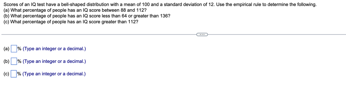 Scores of an IQ test have a bell-shaped distribution with a mean of 100 and a standard deviation of 12. Use the empirical rule to determine the following.
(a) What percentage of people has an IQ score between 88 and 112?
(b) What percentage of people has an IQ score less than 64 or greater than 136?
(c) What percentage of people has an IQ score greater than 112?
(a) % (Type an integer or a decimal.)
(b) % (Type an integer or a decimal.)
(c)% (Type an integer or a decimal.)