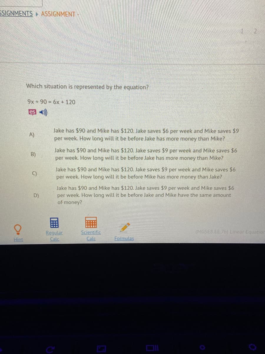 SSIGNMENTS ASSIGNMENT -
Which situation is represented by the equation?
9x +90 = 6x + 120
es 4)
Jake has $90 and Mike has $120. Jake saves $6 per week and Mike saves $9
A)
per week. How long will it be before Jake has more money than Mike?
Jake has $90 and Mike has $120. Jake saves $9 per week and Mike saves $6
B)
per week. How long will it be before Jake has more money than Mike?
Jake has $90 and Mike has $120. Jake saves $9 per week and Mike saves $6
C)
per week. How long will it be before Mike has more money than Jake?
Jake has $90 and Mike has $120. Jake saves $9 per week and Mike saves $6
per week. How long will it be before Jake and Mike have the same amount
D)
of money?
(MGSE8.EE.7b) Linear Equatian
Regular
Calc
Scientific
Calc
Hint
Formulas
