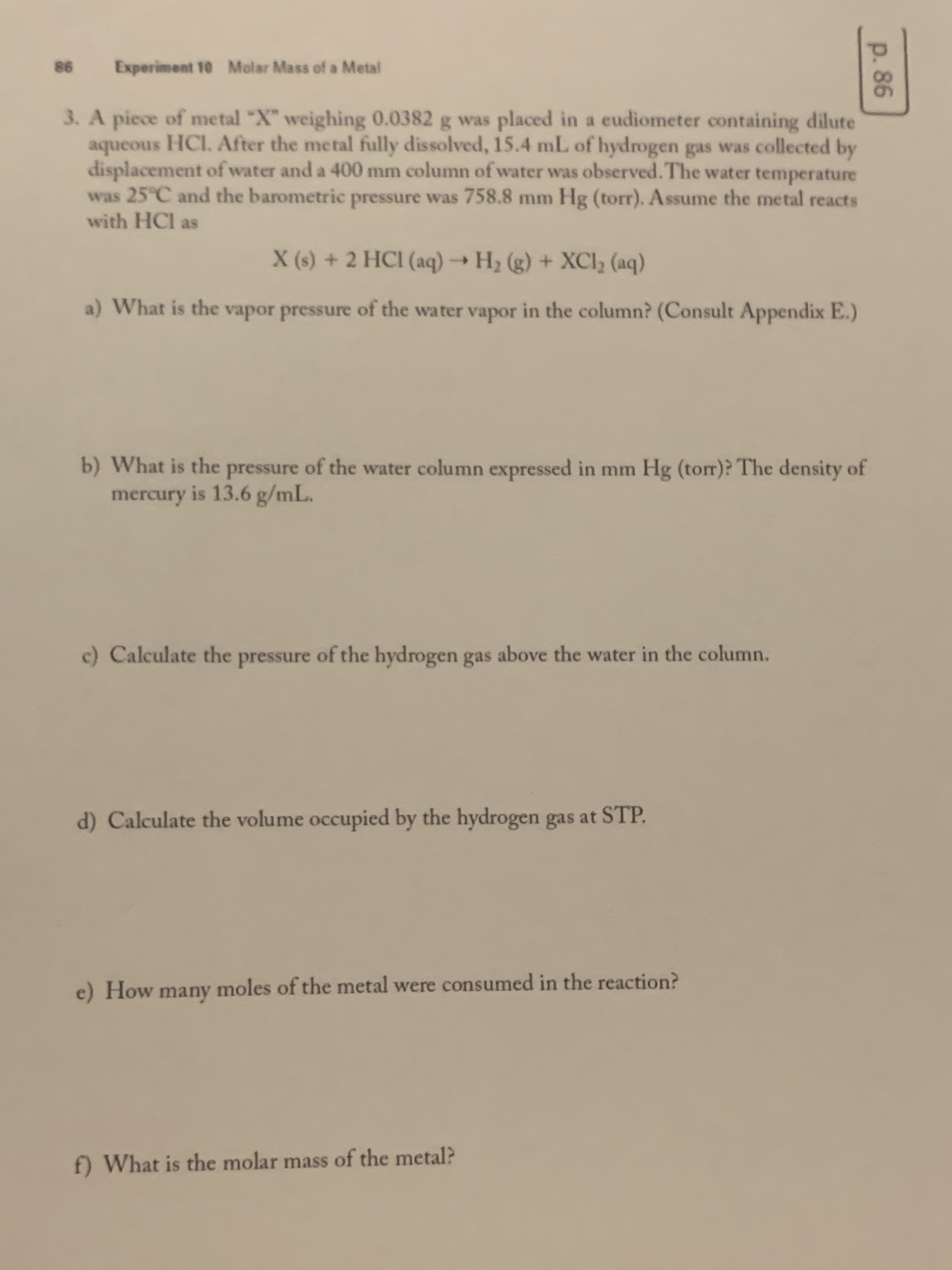 p.86
98
Experiment 10 Molar Mass of a Metal
3. A piece of metal "X" weighing 0.0382 g was placed in a eudiometer containing dilute
aqueous HCI. After the metal fully dissolved, 15.4 mL of hydrogen gas was collected by
displacement of water and a 400 mm column of water was observed. The water temperature
was 25°C and the barometric pressure was 758.8 mm Hg (torr). Assume the metal reacts
with HCl as
X (s) + 2 HCI (aq) → H2 (g) + XCI2 (aq)
a) What is the vapor pressure of the water vapor in the column? (Consult Appendix E.)
b) What is the pressure of the water column expressed in mm Hg (torr)? The density of
mercury is 13.6 g/mL.
c) Calculate the pressure of the hydrogen gas above the water in the column.
d) Calculate the volume occupied by the hydrogen gas at STP.
e) How many moles of the metal were consumed in the reaction?
f) What is the molar mass of the metal?
