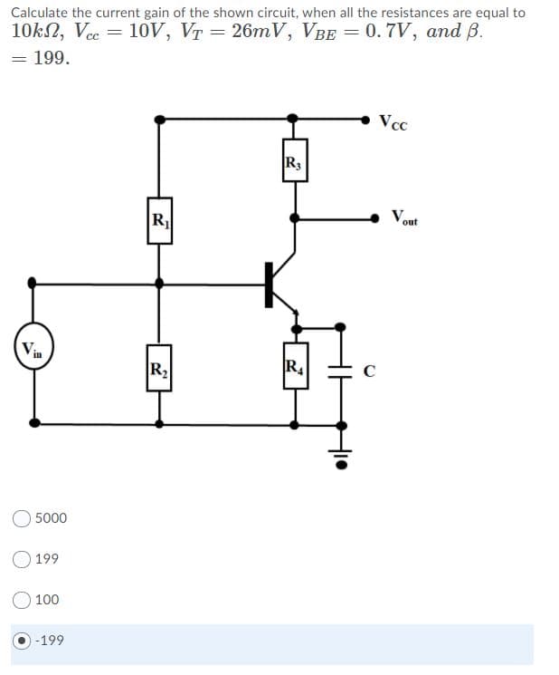 Calculate the current gain of the shown circuit, when all the resistances are equal to
10kN, Vec = 10v, VT = 26mV, VBE = 0.7V, and B.
= 199.
Vcc
R3
Vout
R
Via
C
R2
5000
O 199
100
-199
