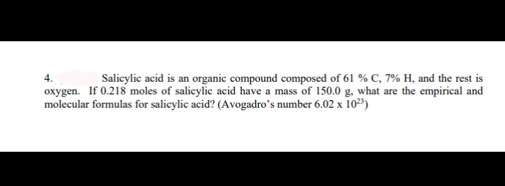 4.
Salicylic acid is an organic compound composed of 61 % C, 7% H, and the rest is
oxygen. If 0.218 moles of salicylic acid have a mass of 150.0 g, what are the empirical and
molecular formulas for salicylic acid? (Avogadro's number 6.02 x 1023)
