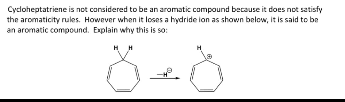 Cycloheptatriene is not considered to be an aromatic compound because it does not satisfy
the aromaticity rules. However when it loses a hydride ion as shown below, it is said to be
an aromatic compound. Explain why this is so:
H
H
H