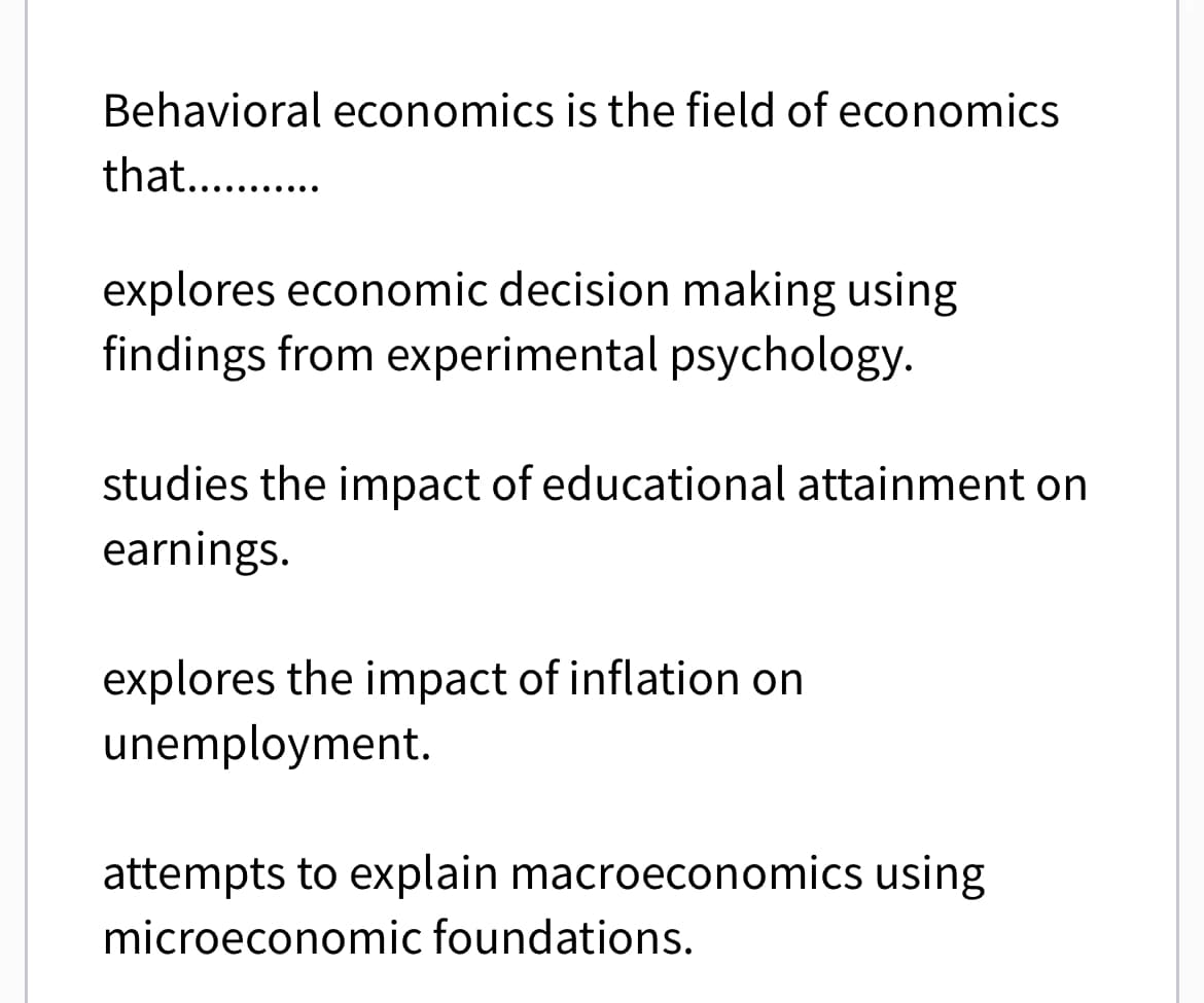 Behavioral economics is the field of economics
that...........
explores economic decision making using
findings from experimental psychology.
studies the impact of educational attainment on
earnings.
explores the impact of inflation on
unemployment.
attempts to explain macroeconomics using
microeconomic foundations.