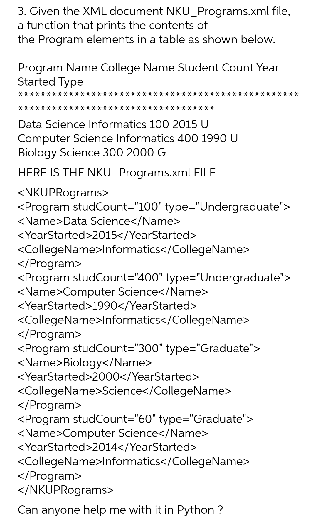 3. Given the XML document NKU_Programs.xml file,
a function that prints the contents of
the Program elements in a table as shown below.
Program Name College Name Student Count Year
Started Type
***
****·
****************
*********
Data Science Informatics 100 2015 U
Computer Science Informatics 400 1990 U
Biology Science 300 2000 G
HERE IS THE NKU_Programs.xml FILE
<NKUPRograms>
<Program studCount="100" type="Undergraduate">
<Name>Data Science</Name>
<YearStarted>2015</YearStarted>
<CollegeName>Informatics</CollegeName>
</Program>
<Program studCount="400" type="Undergraduate">
<Name>Computer Science</Name>
<YearStarted>1990</YearStarted>
<CollegeName>Informatics</CollegeName>
</Program>
<Program studCount="300" type="Graduate">
<Name>Biology</Name>
<YearStarted>2000</YearStarted>
<CollegeName>Science</CollegeName>
</Program>
<Program studCount="60" type="Graduate">
<Name>Computer Science</Name>
********
<YearStarted>2014</YearStarted>
<CollegeName>Informatics</CollegeName>
</Program>
</NKUPRograms>
Can anyone help me with it in Python ?