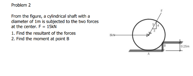 Problem 2
From the figure, a cylindrical shaft with a
diameter of 1m is subjected to the two forces
at the center. F = 15kN
1. Find the resultant of the forces
2. Find the moment at point B
8kN
B
0.25m
