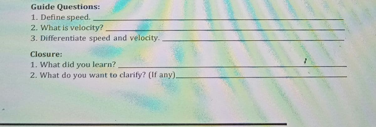 Guide Questions:
1. Define speed.
2. What is velocity?
3. Differentiate speed and velocity.
Closure:
1. What did you learn?
2. What do you want to clarify? (If any).
