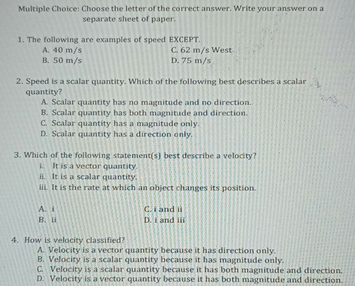 Multiple Choice: Choose the letter of the correct answer. Write your answer on a
separate sheet of paper.
1. The following are examples of speed EXCEPT.
A. 40 m/s
B. 50 m/s
C. 62 m/s West
D. 75 m/s
2. Speed is a scalar quantity. Which of the following best describes a scalar
quantity?
A. Scalar quantity has no magnitude and no direction.
B. Scalar quantity has both magnitude and direction.
C. Scalar quantity has a magnitude only.
D. Scalar quantity has a direction only.
3. Which of the following statement(s) best describe a velocity?
i. It is a vector quantity.
ii. It is a scalar quantity.
iii. It is the rate at which an object changes its position.
A. i
B. i
C.i and ii
D. i and iii
4. How is velocity classified?
A. Velocity is a vector quantity because it has direction only.
B. Velocity is a scalar quantity because it has magnitude only.
C. Velocity is a scalar quantity because it has both magnitude and direction.
D. Velocity is a vector quantity because it has both magnitude and direction.
