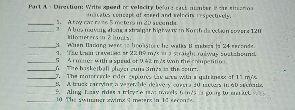 Part A Direction: Write speed or velocity before each number if the situation
indicates concept of speed and velocity respectively.
1. A toy car runs 5 meters in 20 seconds.
2.
A bus moving along a straight highway to North direction covers 120
kilometers in 2 hours.
3. When Badong went to bookstore he walks 8 meters in 24 seconds.
4. The train travelled at 22.89 m/s in a straight railway Southbound.
5. A runner with a speed of 9.42 m/s won the competition.
6. The basketball player runs 3m/s in the court.
7. The motorcycle rider explores the area with a quickness of 11 m/s.
A truck carrying a vegetable delivery covers 30 meters in 60 seconds.
Aling Tinay rides a tricycle that travels 6 m/s in going to market.
10. The swimmer swims 9 meters in 10 seconds.
8.
