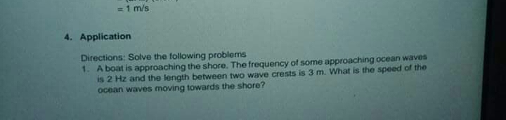 = 1 m/s
4. Application
Directions: Solve the following problems
1. A boat is approaching the shore. The frequency of some approaching ocean waves
is 2 Hz and the length between two wave crests is 3 m. What is the speed of the
ocean waves moving towards the shore?
