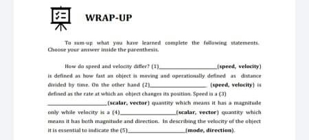 奥
WRAP-UP
Tu sum up what yau have learned compiete the fullawing statements.
Chaose your answer innide the parenthesin.
How de speed and velocity differ? (1)
in defined as how fast an object is muving und operationally defined as distance
divided by time. On the other hand (2)
defined as the rate at which an object changes ita positinn. Speed is a (3)
speed, velocity)
(speed, velocity) is
(Ncalar, vector) quantity which means it has a magnitule
anly while velncity is a (4)
means it has both magnitude and direetion. In describing the velucity uf the object
It is essential to indicate the (5).
(scalar, vector) quantity which
(mode, direction).
