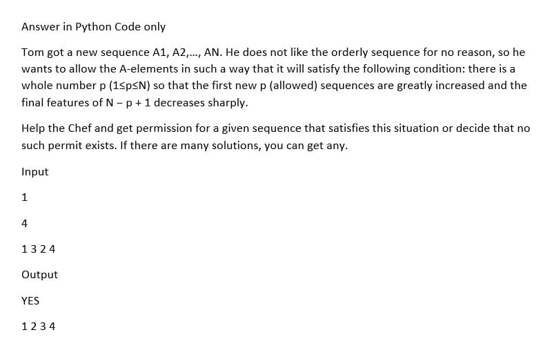 Answer in Python Code only
Tom got a new sequence A1, A2,..., AN. He does not like the orderly sequence for no reason, so he
wants to allow the A-elements in such a way that it will satisfy the following condition: there is a
whole number p (1<p≤N) so that the first new p (allowed) sequences are greatly increased and the
final features of N - p + 1 decreases sharply.
Help the Chef and get permission for a given sequence that satisfies this situation or decide that no
such permit exists. If there are many solutions, you can get any.
Input
1
4
1324
Output
YES
1234