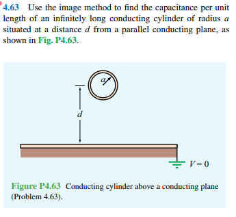 *4.63 Use the image method to find the capacitance per unit
length of an infinitely long conducting cylinder of radius a
situated at a distance d from a parallel conducting plane, as
shown in Fig. P4.63.
d
V = 0
Figure P4.63 Conducting cylinder above a conducting plane
(Problem 4.63).
