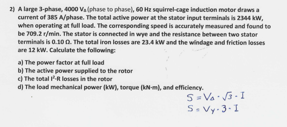 2) A large 3-phase, 4000 Va (phase to phase), 60 Hz squirrel-cage induction motor draws a
current of 385 A/phase. The total active power at the stator input terminals is 2344 kW,
when operating at full load. The corresponding speed is accurately measured and found to
be 709.2 r/min. The stator is connected in wye and the resistance between two stator
terminals is 0.10 Q. The total iron losses are 23.4 kW and the windage and friction losses
are 12 kW. Calculate the following:
a) The power factor at full load
b) The active power supplied to the rotor
c) The total 12.R losses in the rotor
d) The load mechanical power (kW), torque (kN-m), and efficiency.
S = Va• V3- I
S= Vy 3•I
%3D
