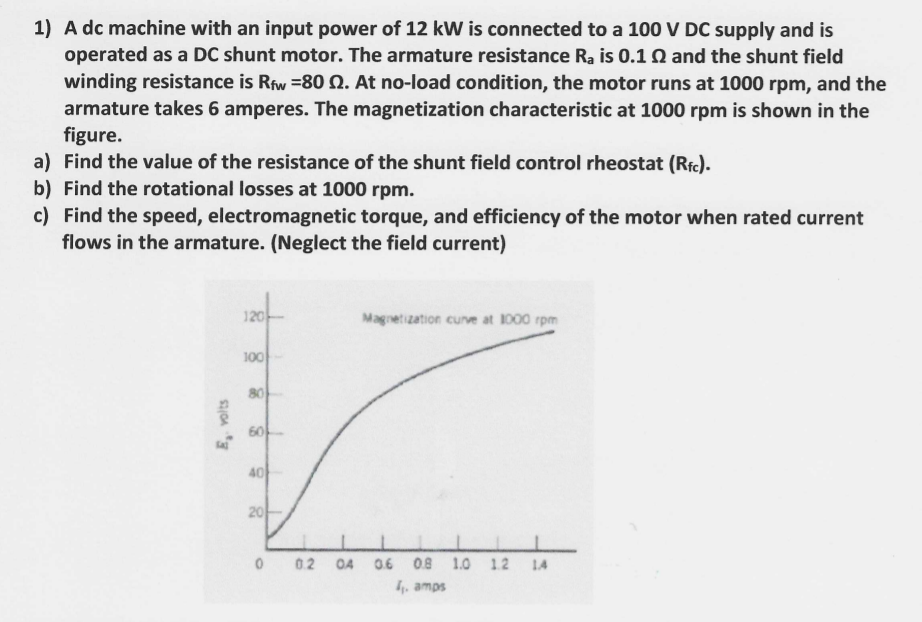 1) A dc machine with an input power of 12 kW is connected to a 100 V DC supply and is
operated as a DC shunt motor. The armature resistance Ra is 0.1 Q and the shunt field
winding resistance is Rfw =80 Q. At no-load condition, the motor runs at 1000 rpm, and the
armature takes 6 amperes. The magnetization characteristic at 1000 rpm is shown in the
figure.
a) Find the value of the resistance of the shunt field control rheostat (Rfc).
b) Find the rotational losses at 1000 rpm.
c) Find the speed, electromagnetic torque, and efficiency of the motor when rated current
flows in the armature. (Neglect the field current)
120-
Magnetization cunve at 1000 rpm
100
80
40
0 02
O4
0.6
0.8 1.0 12
LA
4, amps
20
