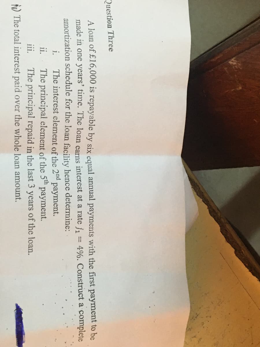 Question Three
A loan of £16,000 is repayable by six equal annual payments with the first payment to be
made in one years' time. The loan earns interest at a rate j = 4%. Construct a complete
amortization schedule for the loan facility hence determine:
i.
The principal element of the 5th payment.
The principal repaid in the last 3 years of the loan.
The interest element of the 2nd payment.
ii.
111.
N) The total interest paid over the whole loan amount.
