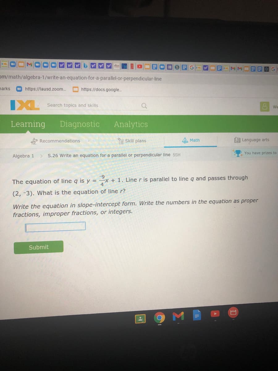 Oy y y b yy y
y!
om/math/algebra-1/write-an-equation-for-a-parallel-or-perpendicular-line
narks
O https://lausd.zoom..
https://docs.google.
IXL
Search topics and skills
We
Learning
Diagnostic
Analytics
Recommendations
A Skill plans
A Math
I Language arts
You have prizes to
Algebra 1
S.26 Write an equation for a parallel or perpendicular line 5SH
6-
The equation of line q is y = –x + 1. Line r is parallel to line q and passes through
(2, -3). What is the equation of line r?
Write the equation in slope-intercept form. Write the numbers in the equation as proper
fractions, improper fractions, or integers.
Submit
M
