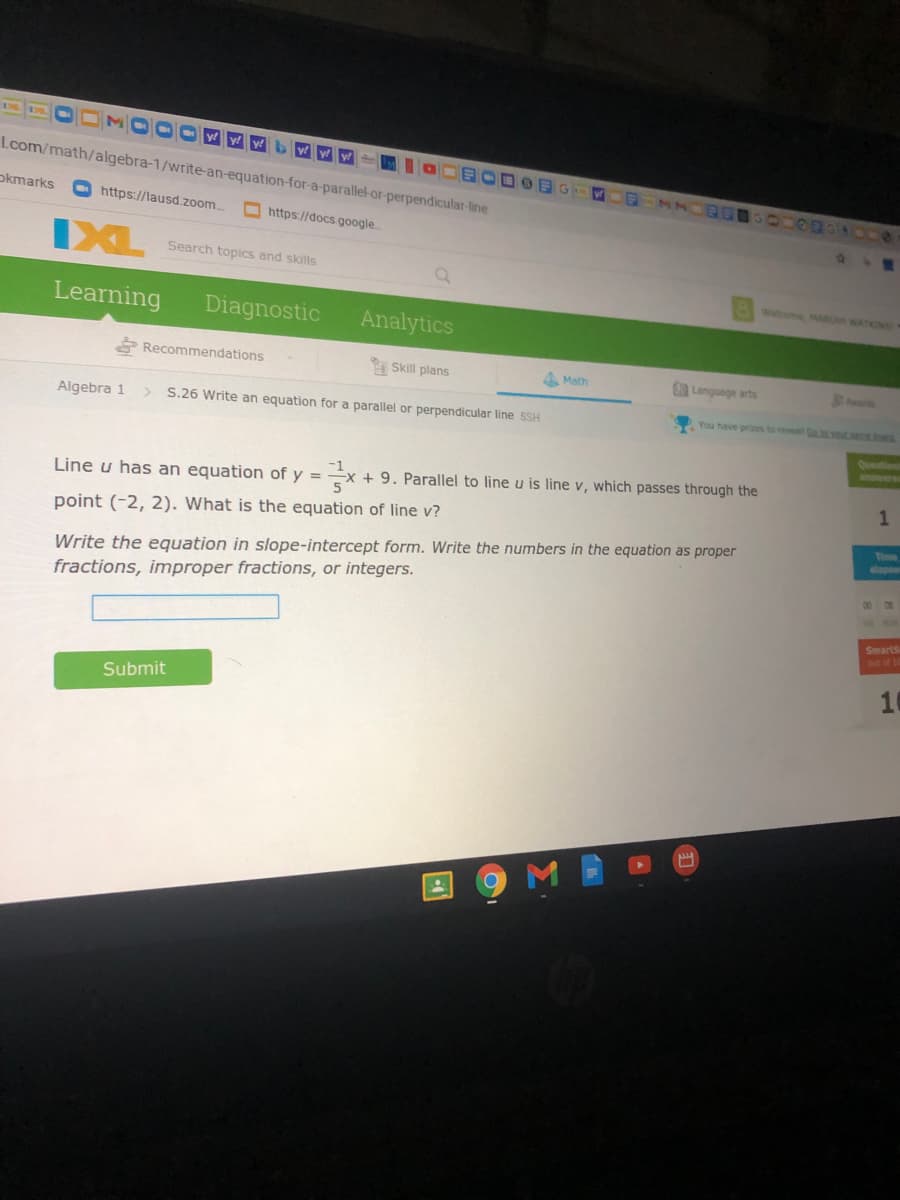 DE 35.
y y!
Lcom/math/algebra-1/write-an-equation-for-a-parallel-or-perpendicular-line
okmarks
OODBRAOD
O https://lausd.zoom
Ohttps://docs.google
IXL
Search topics and skills
Welcome MARIAH WATKINS
Learning
Diagnostic
Analytics
* Recommendations
Skill plans
4 Math
Language arts
hrds
Algebra 1
S.26 Write an equation for a parallel or perpendicular line 5SH
You have prizes to reveal
Question
anowere
Line u has an equation of y =
+ 9. Parallel to line u is line v, which passes through the
point (-2, 2). What is the equation of line v?
Time
elapse
Write the equation in slope-intercept form. Write the numbers in the equation as proper
00 0
fractions, improper fractions, or integers.
Smarts
ut of 10
10
Submit
