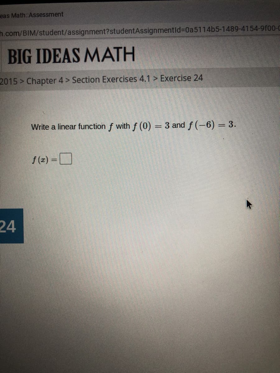 eas Math:Assessment
h.com/BIM/student/assignment?studentAssignmentld%3D02511465-1489-4154-9f00-C
BIG IDEAS MATH
2015 > Chapter 4 > Section Exercises 4.1 > Exercise 24
Write a linear function f with f (0) = 3 and f (-6) = 3.
f (z) =
24
