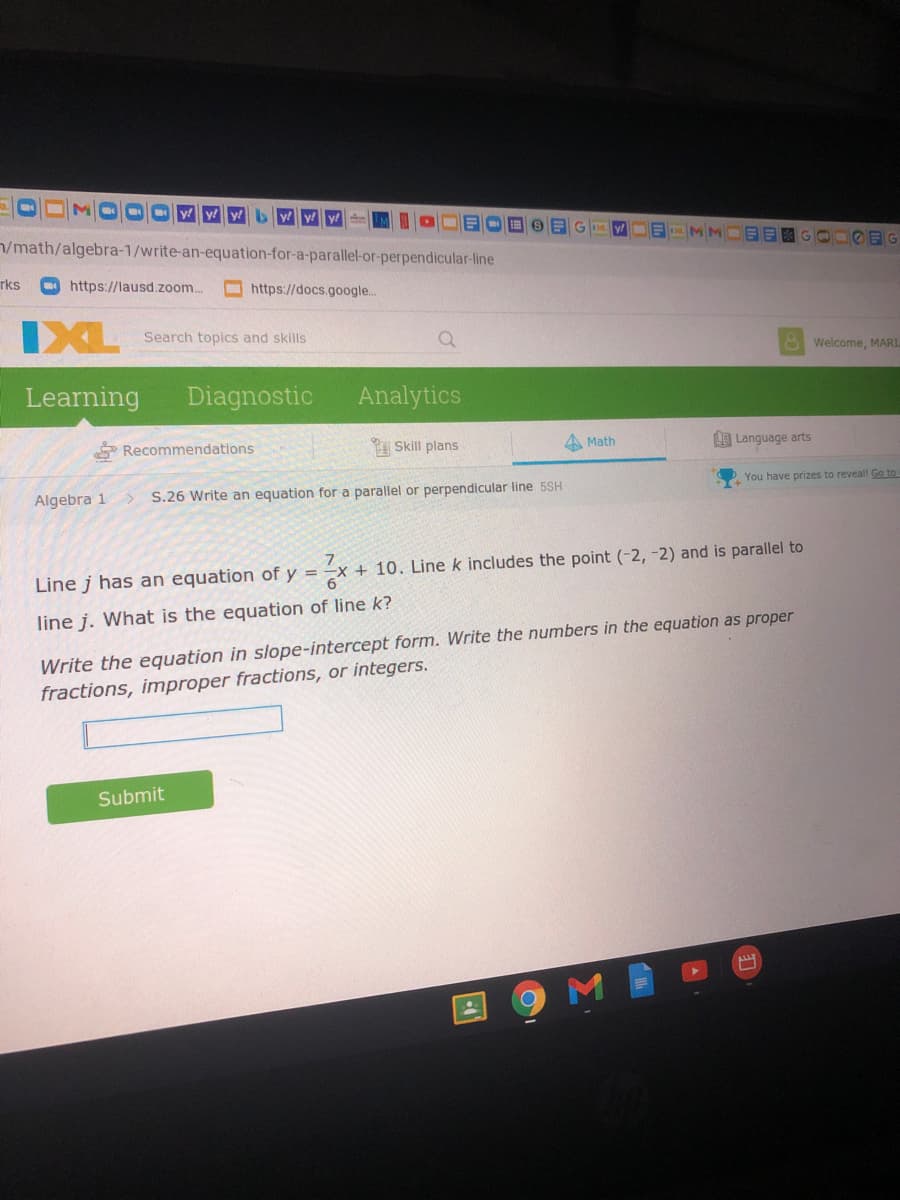 y E MM
/math/algebra-1/write-an-equation-for-a-parallel-or-perpendicular-line
目國GOn9日6
rks
O https://lausd.zoom.
https://docs.google..
IXL
Search topics and skills
A Welcome, MARI.
Learning
Diagnostic
Analytics
Recommendations
Skill plans
A Math
I Language arts
You have prizes to reveal! Go to
Algebra 1
> S.26 Write an equation for a parallel or perpendicular line 5SH
7.
+ 10. Line k includes the point (-2, -2) and is parallel to
Line j has an equation of y =
6.
line j. What is the equation of line k?
Write the equation in slope-intercept form. Write the numbers in the equation as proper
fractions, improper fractions, or integers.
Submit
