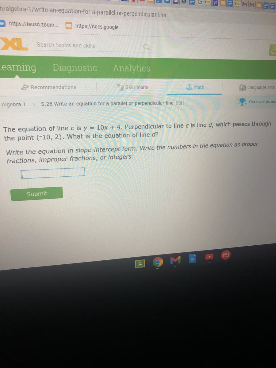 OE MM
h/algebra-1/write-an-equation-for-a-parallel-or-perpendicular-line
https://lausd.zoom..
O https://docs.google...
XL
Search topics and skills
Learning
Diagnostic
Analytics
* Recommendations
Skill plans
A Math
L Language arts
You have prizes
Algebra 1
S.26 Write an equation for a parallel or perpendicular line 5SH
The equation of line c is y = 10x + 4. Perpendicular to line c is line d, which passes through
the point (-10, 2). What is the equation of line d?
Write the equation in slope-intercept form. Write the numbers in the equation as proper
fractions, improper fractions, or integers.
Submit
