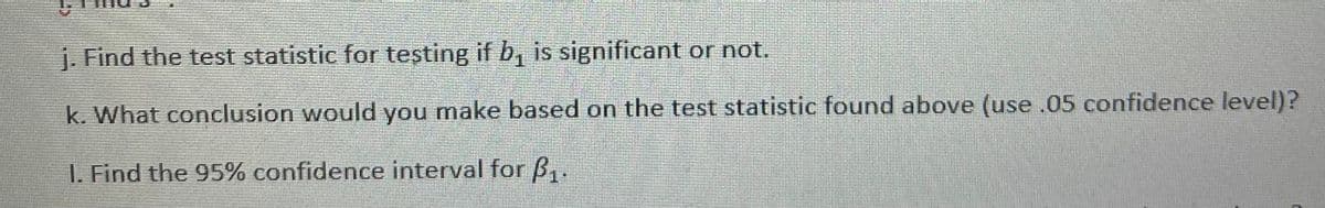 j. Find the test statistic for teşting if b, is significant or not.
k. What conclusion would you make based on the test statistic found above (use .05 confidence level)?
I. Find the 95% confidence interval for B,.

