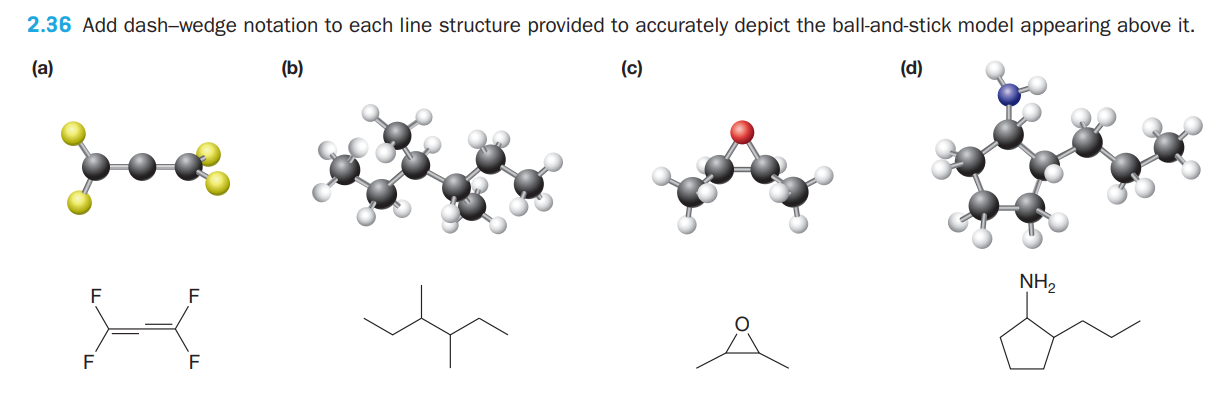 2.36 Add dash-wedge notation to each line structure provided to accurately depict the ball-and-stick model appearing above it.
(a)
(b)
(c)
(d)
NH,
F
F
F
F
