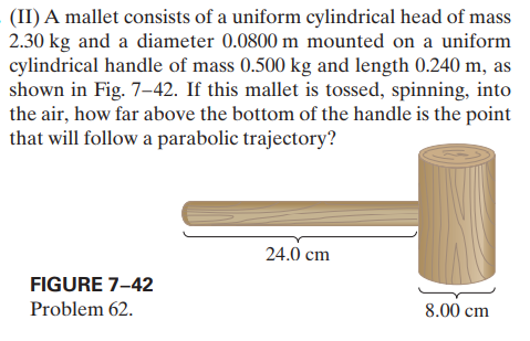 (II) A mallet consists of a uniform cylindrical head of mass
2.30 kg and a diameter 0.0800 m mounted on a uniform
cylindrical handle of mass 0.500 kg and length 0.240 m, as
shown in Fig. 7-42. If this mallet is tossed, spinning, into
the air, how far above the bottom of the handle is the point
that will follow a parabolic trajectory?
24.0 cm
FIGURE 7-42
Problem 62.
8.00 cm
