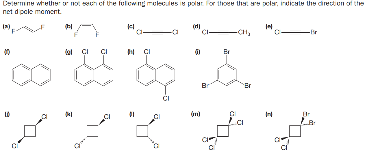 Determine whether or not each of the following molecules is polar. For those that are polar, indicate the direction of the
net dipole moment.
(a)
F
(b)
(d)
CI
(e)
CI-
F
CI-
-CI
-CH3
Br
F
F
(f)
(g)
CI
(h)
CI
(i)
Br
Br
Br
CI
G)
(k)
(1)
(m)
CI
(n)
Br
CI
CI
CI
CI
\Br
CI
CI
CI
CI
CI
