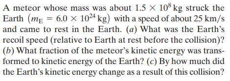 A meteor whose mass was about 1.5 × 10° kg struck the
Earth (mẸ = 6.0 × 10²4 kg) with a speed of about 25 km/s
and came to rest in the Earth. (a) What was the Earth's
recoil speed (relative to Earth at rest before the collision)?
(b) What fraction of the meteor's kinetic energy was trans-
formed to kinetic energy of the Earth? (c) By how much did
the Earth's kinetic energy change as a result of this collision?
