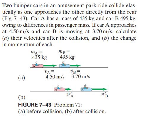 Two bumper cars in an amusement park ride collide elas-
tically as one approaches the other directly from the rear
(Fig. 7-43). Car A has a mass of 435 kg and car B 495 kg,
owing to differences in passenger mass. If car A approaches
at 4.50 m/s and car B is moving at 3.70 m/s, calculate
(a) their velocities after the collision, and (b) the change
in momentum of each.
mĄ =
435 kg
mB =
495 kg
VA =
4.50 m/s 3.70 m/s
VB =
(a)
v'A
(b)
FIGURE 7-43 Problem 71:
(a) before collision, (b) after collision.

