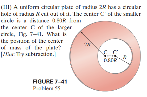 (III) A uniform circular plate of radius 2R has a circular
hole of radius R cut out of it. The center C' of the smaller
circle is a distance 0.80R from
the center C of the larger
circle, Fig. 7-41. What is
the position of the center
of mass of the plate?
[Hint: Try subtraction.]
2R
C C'
0.80R
FIGURE 7-41
Problem 55.
