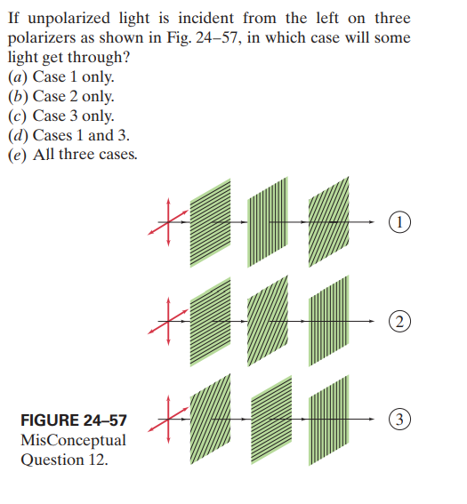 If unpolarized light is incident from the left on three
polarizers as shown in Fig. 24–57, in which case will some
light get through?
(a) Case 1 only.
(b) Case 2 only.
(c) Case 3 only.
(d) Cases 1 and 3.
(e) All three cases.
(1)
(2
FIGURE 24-57
(3
MisConceptual
Question 12.
