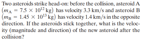 Two asteroids strike head-on: before the collision, asteroid A
(ma = 7.5 × 1012 kg) has velocity 3.3 km/s and asteroid B
(mg = 1.45 × 1o3 kg) has velocity 1.4 km/s in the opposite
direction. If the asteroids stick together, what is the veloc-
ity (magnitude and direction) of the new asteroid after the
collision?

