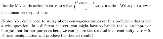 COS I-
Use the Maclaurin series for coS x to write
in summation (sigma) form.
dx as a series. Write your answer
(Note: You don't need to worry about convergence issues on this problem-this is not
a trick question. In a different context, you might have to handle this as an improper
integral, but for our purposes here, we can ignore the removable discontinuity at x = 0.
Formal manipulation will produce the desired result.)
