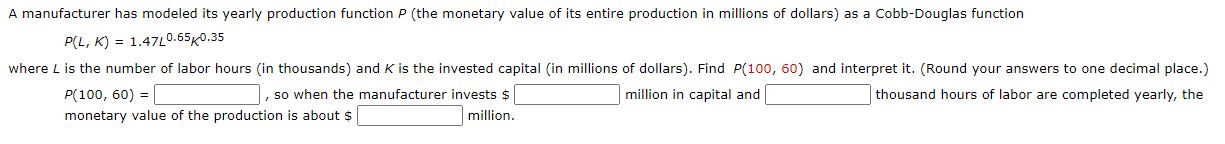 A manufacturer has modeled its yearly production function P (the monetary value of its entire production in millions of dollars) as a Cobb-Douglas function
P(L, K) = 1.47L0.65K0.35
where L is the number of labor hours (in thousands) and K is the invested capital (in millions of dollars). Find P(100, 60) and interpret it. (Round your answers to one decimal place.)
P(100, 60) = |
monetary value of the production is about $
, so when the manufacturer invests $
million in capital and
thousand hours of labor are completed yearly, the
million.
