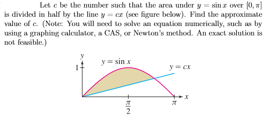 Let c be the number such that the area under y = sin x over [0, x]
is divided in half by the line y = cr (see figure below). Find the approximate
value of c. (Note: You will need to solve an equation numerically, such as by
using a graphing calculator, a CAS, or Newton's method. An exact solution is
not feasible.)
y = sin x
y = cx
+RIN
