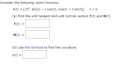 Consider the following vector function.
r(t) = (2t2, sin(t) –t cos(t), cos(t) + t sin(t)), t> 0
(a) Find the unit tangent and unit normal vectors T(t) and N(t).
T(t) =
N(t) =
(b) Use this formula to find the curvature.
K(t) =
