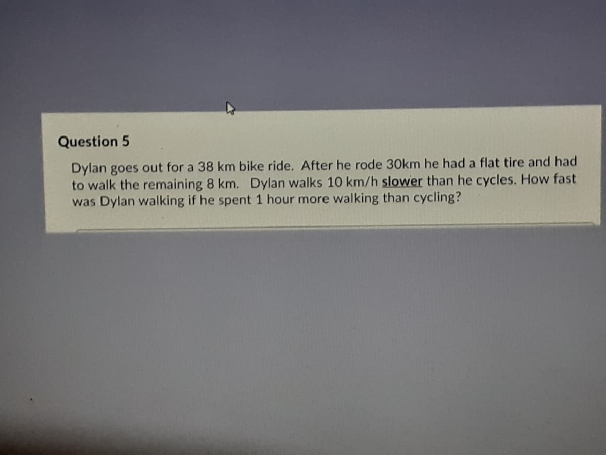 Question 5
Dylan goes out for a 38 km bike ride. After he rode 30km he had a flat tire and had
to walk the remaining 8 km. Dylan walks 10 km/h slower than he cycles. How fast
was Dylan walking if he spent 1 hour more walking than cycling?
