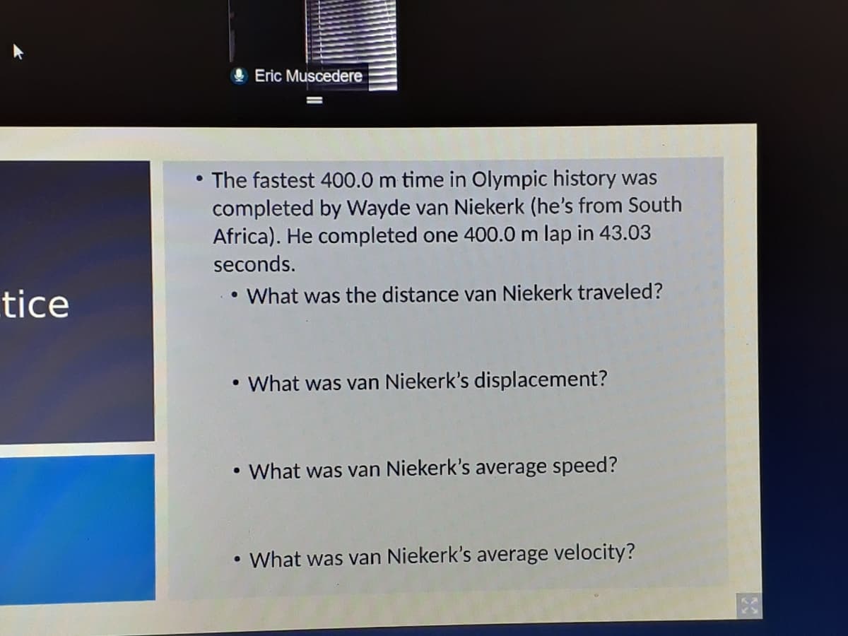 O Eric Muscedere
The fastest 400.0 m time in Olympic history was
completed by Wayde van Niekerk (he's from South
Africa). He completed one 400.0 m lap in 43.03
seconds.
tice
What was the distance van Niekerk traveled?
• What was van Niekerk's displacement?
What was van Niekerk's average speed?
• What was van Niekerk's average velocity?
