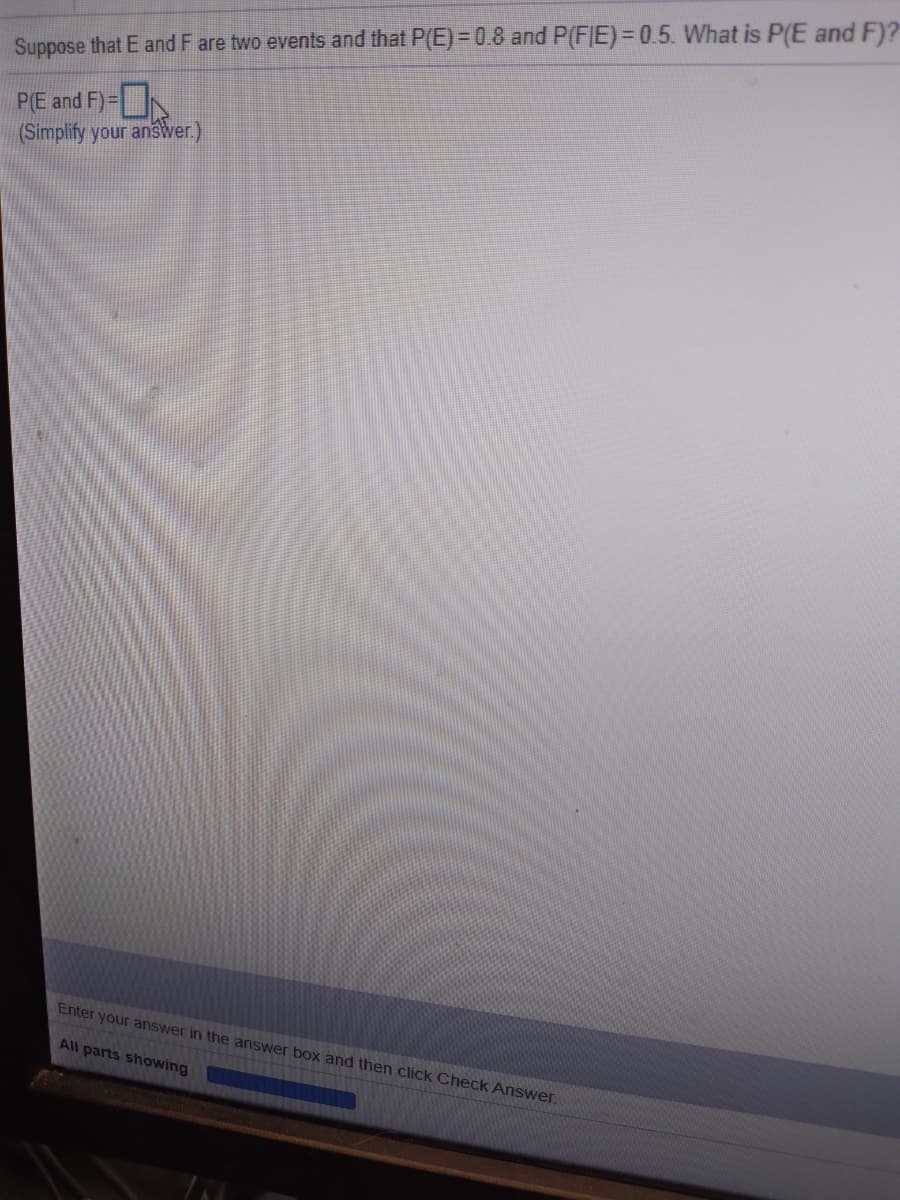 %3D
Suppose that E and F are two events and that P(E) =0.8 and P(FIE)=0.5. What is P(E and F)?
P(E and F)=
(Simplify your answer.)
Enter your answer in the answer box and then click Check Answer.
All parts showing
