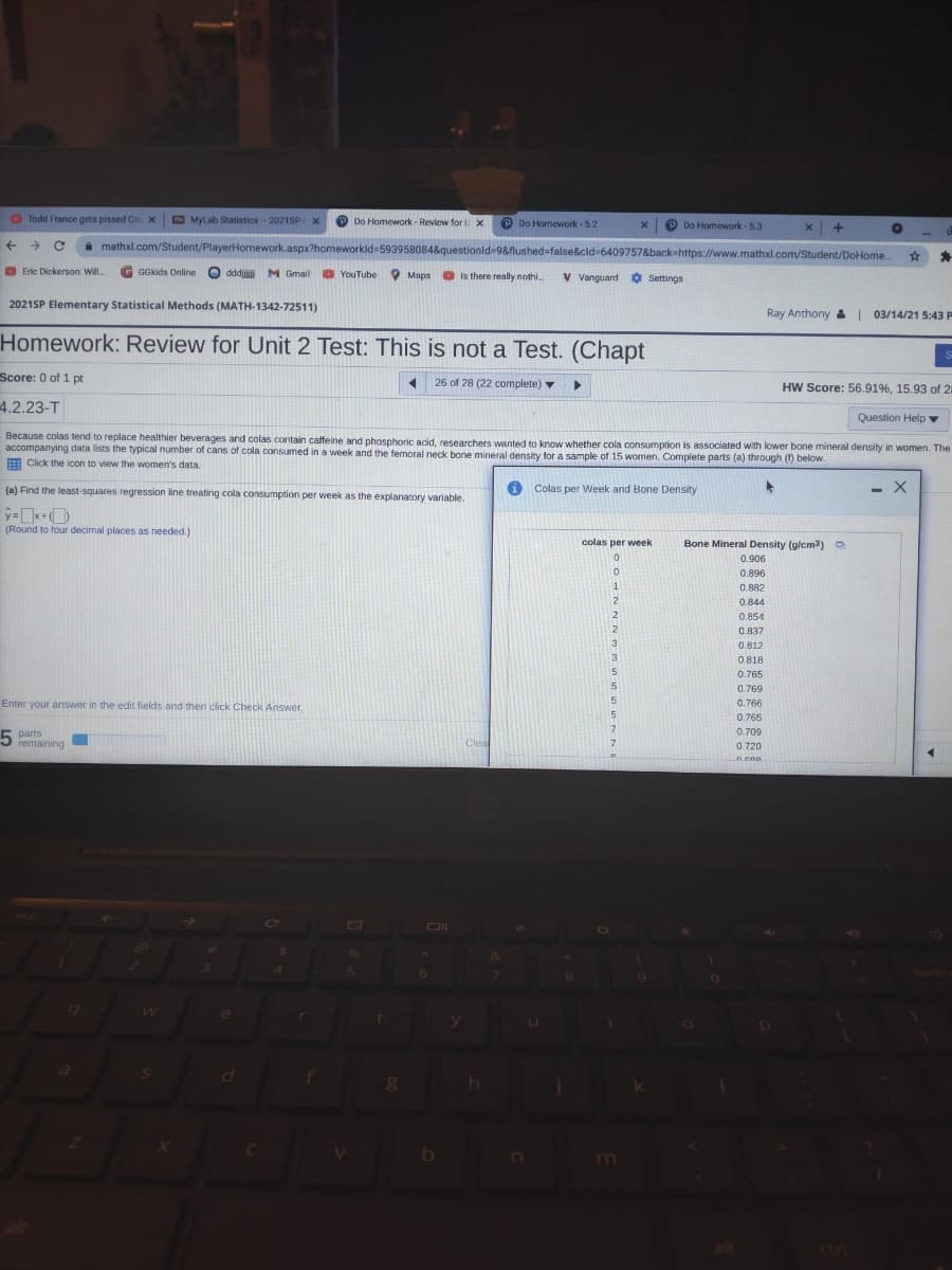 Todd France gets pissed Co X
MyLab Statistics-2021SP X
Do Homework - Review for U x
P Do Homework - 5.2
P Do Homework - 5.3
i mathxl.com/Student/PlayerHomework.aspx?homeworkld%3593958084&questionid 9&flushed=false&cid-6409757&back-https://www.mathxl.com/Student/DoHome..
O Eric Dickerson: Will.
GGkids Online
O
dddjiji M Gmail
O YouTube
O Maps Is there really nothi.
V Vanguard O Settings
2021SP Elementary Statistical Methods (MATH-1342-72511)
Ray Anthony 03/14/21 5:43 P
Homework: Review for Unit 2 Test: This is not a Test. (Chapt
Score: 0 of 1 pt
26 of 28 (22 complete) v
HW Score: 56.91%, 15.93 of 2
4.2.23-T
Question Help ▼
Because colas tend to replace healthier beverages and colas contain caffeine and phosphoric acid, researchers wanted to know whether cola consumption is associated with lower bone mineral density in women. The
accompanying data lists the typical number of cans of cola consumed in a week and the femoral neck bone mineral density for a sample of 15 women. Complete parts (a) through () below.
A Click the icon to view the women's data.
(a) Find the least-squares regression line treating cola consumption per week as the explanatory variable.
i Colas per Week and Bone Density
- X
(Round to four decimal places as needed.)
colas per week
Bone Mineral Density (g/cm3)O
0.906
0.896
0.882
0.844
0.854
2
0.837
3
0.812
0.818
5
0.765
0.769
Enter your answer in the edit fields and then click Check Answer.
15
0.766
0.765
5 parts
remaining
0.709
Clea
0.720
6
backs
g h
m
alt
cari
